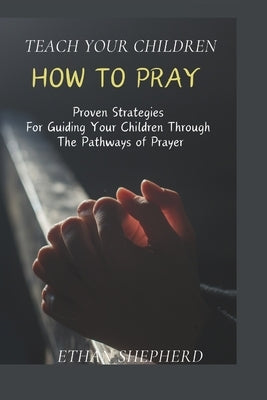 Teach Your Children How To Pray: Proven Strategies For Guiding Your Children Through The Pathways Of Prayer by Shepherd, Ethan