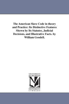 The American Slave Code in theory and Practice: Its Distinctive Features Shown by Its Statutes, Judicial Decisions, and Illustrative Facts. by William by Goodell, William