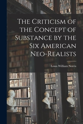 The Criticism of the Concept of Substance by the Six American Neo-realists by Norris, Louis William 1906-