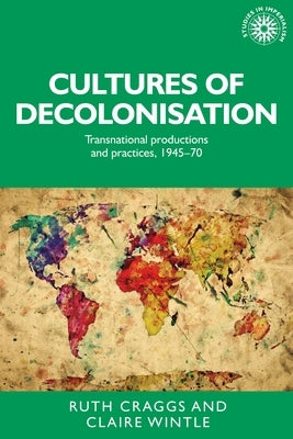 Cultures of Decolonisation: Transnational Productions and Practices, 1945-70 by Craggs, Ruth