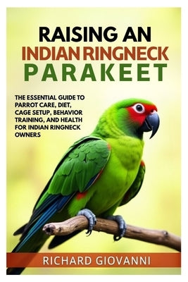 Raising an Indian Ringneck Parakeet: The Essential Guide to Parrot Care, Diet, Cage Setup, Behavior Training and Health for Indian Ringneck Owners by Giovanni, Richard