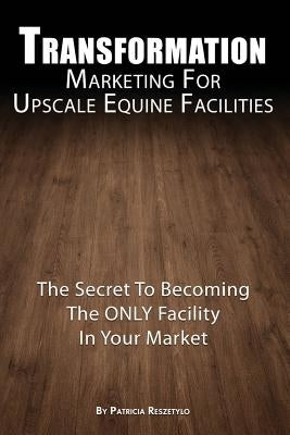 Transformation Marketing For UpscaleEquine Facilities: The Secret To Becoming The ONLY Horse Facility In Your Market by Reszetylo, Patricia L.