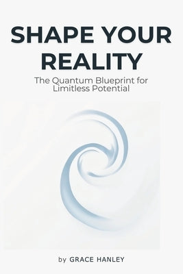 Shape Your Reality - The Quantum Blueprint for Limitless Potential: Law of Attraction - Understanding the Interconnectedness of Quantum Physics, Neuro by Hanley, Grace