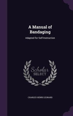 A Manual of Bandaging: Adapted for Self-Instruction by Leonard, Charles Henri