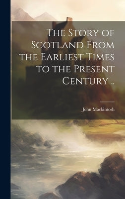 The Story of Scotland From the Earliest Times to the Present Century .. by Mackintosh, John 1833-1907