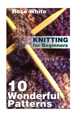 Knitting for Beginners: 10 Wonderful Patterns: (Knitting Projects, Knitting Stitches) by White, Rose