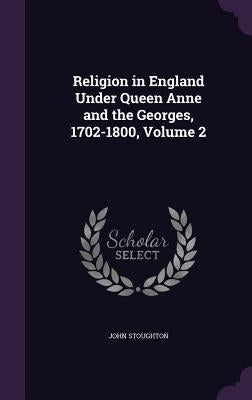 Religion in England Under Queen Anne and the Georges, 1702-1800, Volume 2 by Stoughton, John