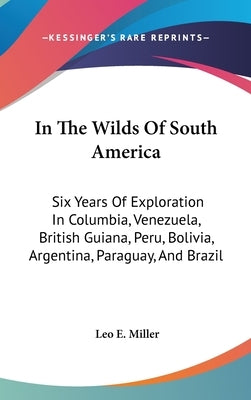 In The Wilds Of South America: Six Years Of Exploration In Columbia, Venezuela, British Guiana, Peru, Bolivia, Argentina, Paraguay, And Brazil by Miller, Leo E.