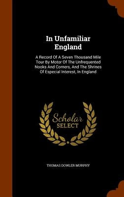 In Unfamiliar England: A Record Of A Seven Thousand Mile Tour By Motor Of The Unfrequented Nooks And Corners, And The Shrines Of Especial Int by Murphy, Thomas Dowler