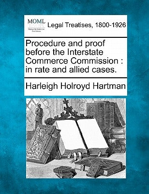 Procedure and Proof Before the Interstate Commerce Commission: In Rate and Allied Cases. by Hartman, Harleigh Holroyd
