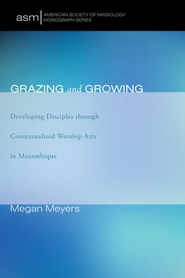 Grazing and Growing: Developing Disciples Through Contextualized Worship Arts in Mozambique by Meyers, Megan