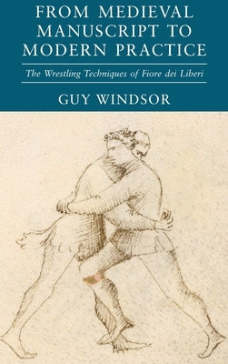 From Medieval Manuscript to Modern Practice: The Wrestling Techniques of Fiore dei Liberi by Windsor, Guy