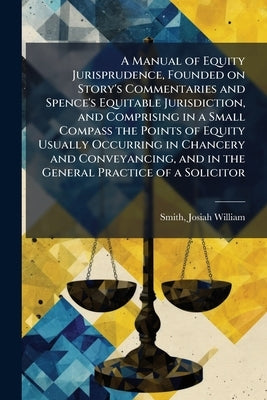 A Manual of Equity Jurisprudence, Founded on Story's Commentaries and Spence's Equitable Jurisdiction, and Comprising in a Small Compass the Points of by Smith, Josiah William 1816-1887