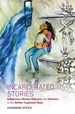 Incarcerated Stories: Indigenous Women Migrants and Violence in the Settler-Capitalist State by Speed, Shannon