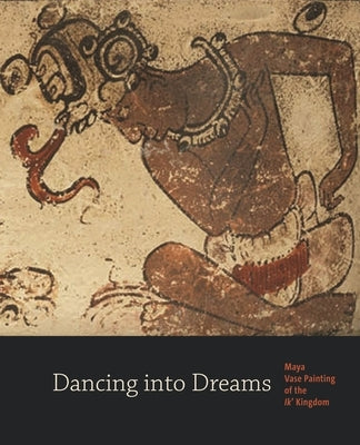 Dancing Into Dreams: Maya Vase Painting of the Ik' Kingdom by Just, Bryan R.