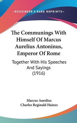 The Communings With Himself Of Marcus Aurelius Antoninus, Emperor Of Rome: Together With His Speeches And Sayings (1916) by Aurelius, Marcus