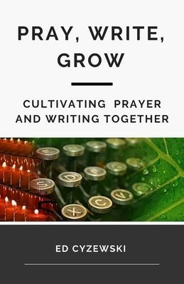 Pray, Write, Grow: Cultivating Prayer and Writing Together by Cyzewski, Ed