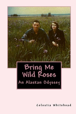 Bring Me Wild Roses: An Alaskan Odyssey by Whitehead, Celestia