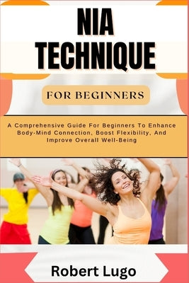 Nia Technique for Beginners: A Comprehensive Guide For Beginners To Enhance Body-Mind Connection, Boost Flexibility, And Improve Overall Well-Being by Lugo, Robert