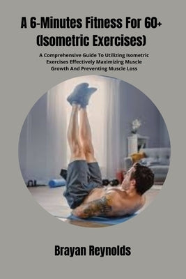 A 6-Minutes Fitness For 60+ (Isometric Exercises): A Comprehensive Guide To Utilizing Isometric Exercises Effectively Maximizing Muscle Growth And Pre by Reynolds, Brayan