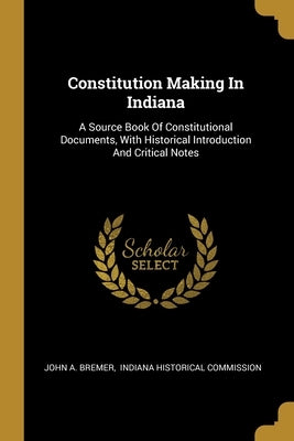 Constitution Making In Indiana: A Source Book Of Constitutional Documents, With Historical Introduction And Critical Notes by Bremer, John A.