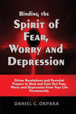 Binding the Spirit of Fear, Worry and Depression: Divine Revelations and Powerful Prayers to Bind and Cast Out Fear, Worry and Depression from Your Li by Okpara, Daniel C.