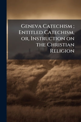 Geneva Catechism; Entitled Catechism, or, Instruction on the Christian Religion by Anonymous