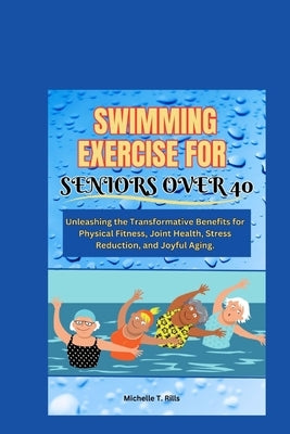 Swimming Exercise for Seniors Over 40: Unleashing the Transformative Benefits for Physical Fitness, Joint Health, Stress Reduction, and Joyful Aging. by Rills, Michelle T.