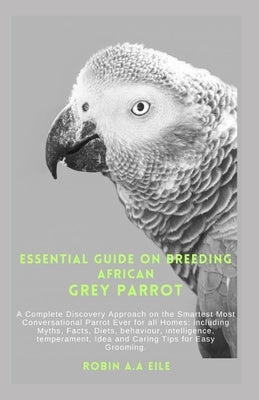 Essential Guide on Breeding African Grey Parrot: A Complete Discovery Approach on the Smartest Most Conversational Parrot Ever for all Homes: includin by Eile, Robin A. a.