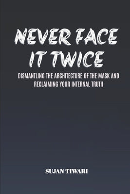 Never Face It Twice: Dismantling the Architecture of the Mask and Reclaiming Your Internal Truth by Tiwari, Sujan