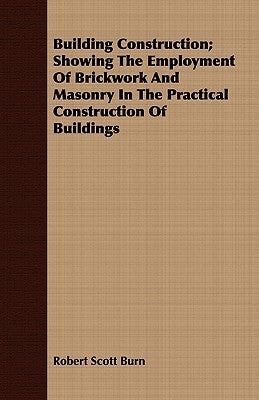 Building Construction; Showing The Employment Of Brickwork And Masonry In The Practical Construction Of Buildings by Burn, Robert Scott