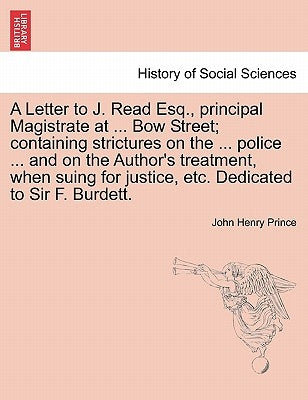A Letter to J. Read Esq., Principal Magistrate at ... Bow Street; Containing Strictures on the ... Police ... and on the Author's Treatment, When Suin by Prince, John Henry
