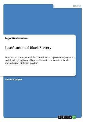 Justification of Black Slavery: How was a system justified that caused and accepted the exploitation and deaths of millions of black Africans in the A by Westermann, Ingo