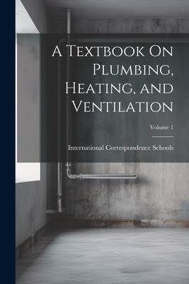 A Textbook On Plumbing, Heating, and Ventilation; Volume 1 by International Correspondence Schools