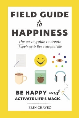 Field Guide to Happiness: The Go-To Guide to Create Happiness and Live A Magical Life by Chavez, Erin