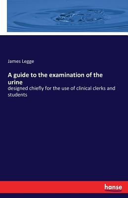 A guide to the examination of the urine: designed chiefly for the use of clinical clerks and students by Legge, James