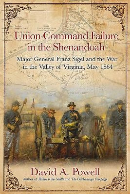 Union Command Failure in the Shenandoah: Major General Franz Sigel and the War in the Valley of Virginia, May 1864 by Powell, David