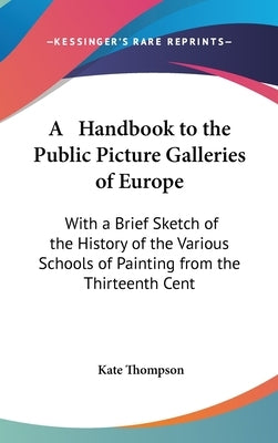A Handbook to the Public Picture Galleries of Europe: With a Brief Sketch of the History of the Various Schools of Painting from the Thirteenth Cent by Thompson, Kate