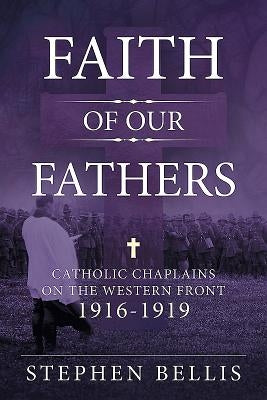 Faith of Our Fathers: Catholic Chaplains with the British Army on the Western Front 1916-1919 by Bellis, Stephen