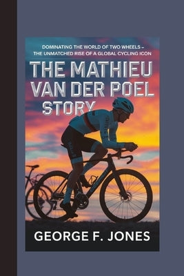 The Mathieu van der Poel Story: Dominating the World of Two Wheels - The Unmatched Rise of a Global Cycling Icon by F. Jones, George