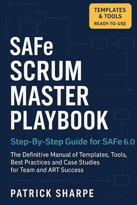 SAFe SCRUM MASTER PLAYBOOK Step-By-Step Guide for SAFe 6.0: The Definitive Manual of Templates, Tools, Best Practices, and Case Studies for Team and A by Sharpe, Patrick