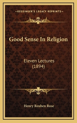 Good Sense In Religion: Eleven Lectures (1894) by Rose, Henry Reuben