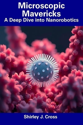 Microscopic Mavericks: A Deep Dive into Nanorobotics by Cross, Shirley J.