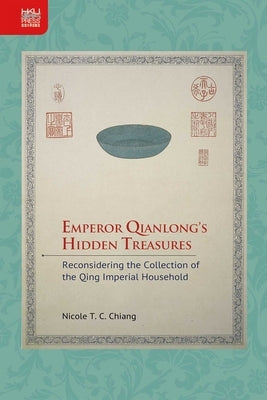 Emperor Qianlong's Hidden Treasures: Reconsidering the Collection of the Qing Imperial Household by Chiang, Nicole T. C.