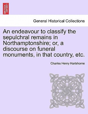 An Endeavour to Classify the Sepulchral Remains in Northamptonshire; Or, a Discourse on Funeral Monuments, in That Country, Etc. by Hartshorne, Charles Henry