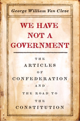 We Have Not a Government: The Articles of Confederation and the Road to the Constitution by Van Cleve, George William