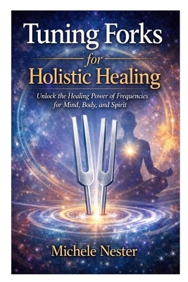 Tuning Forks for Holistic Healing: Unlock the Healing Power of Frequencies for Mind, Body, and Spirit by Nester, Michele