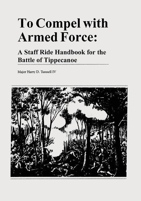 To Compel with Armed Force: A Staff Ride Handbook for the Battle of Tippecanoe by Tunnell IV, Major Harry D.