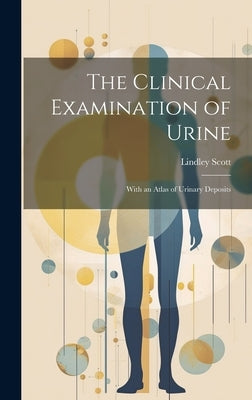 The Clinical Examination of Urine: With an Atlas of Urinary Deposits by Scott, Lindley