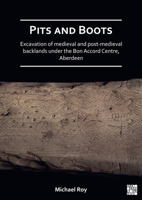Pits and Boots: Excavation of Medieval and Post-Medieval Backlands Under the Bon Accord Centre, Aberdeen by Roy, Michael